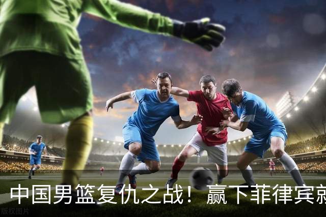 中国男篮复仇之战！赢下菲律宾就锁定小组第一，CCTV5直播