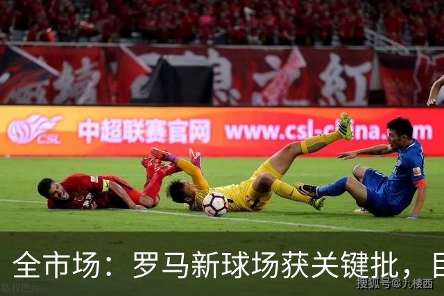 全市场：罗马新球场获关键批，目标2027年3月底具备开工条件