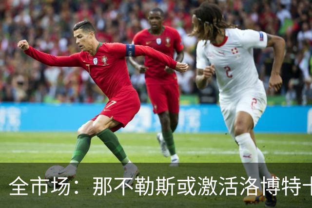 全市场：那不勒斯或激活洛博特卡续约选项，阿囧十分看重他