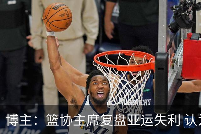 博主：篮协主席复盘亚运失利 认为球队心态飘了+抗压不足
