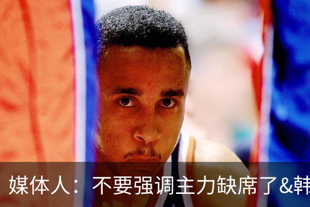 媒体人：不要强调主力缺席了&韩国也是如此 技不如人就是技不如人
