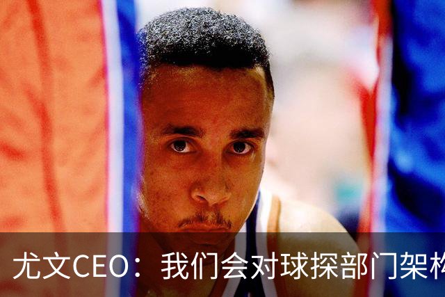尤文CEO：我们会对球探部门架构进行调整，考察球员应去现场考察