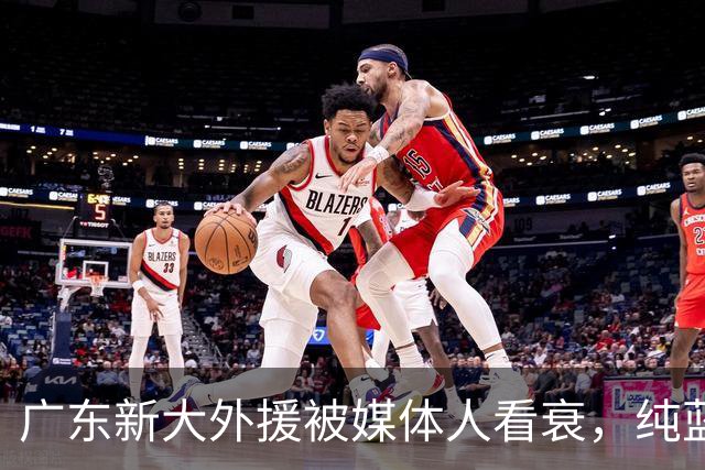 广东新大外援被媒体人看衰，纯蓝领，自主得分能力不行，价值单一