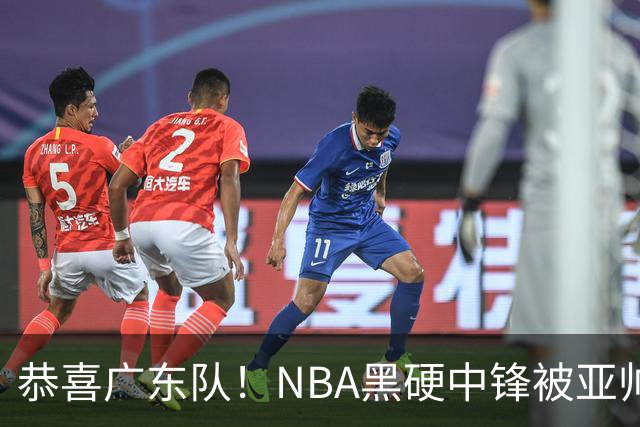 恭喜广东队！NBA黑硬中锋被亚帅点名要人，宏远为他放弃莫兰德