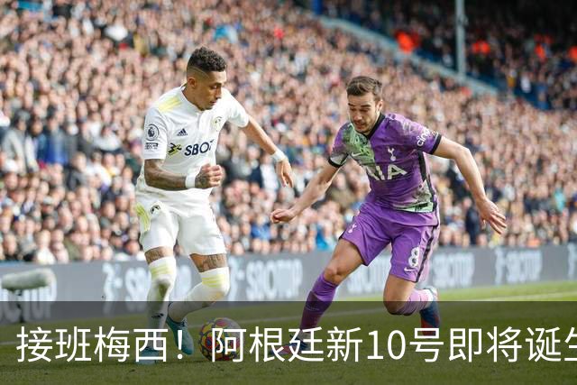 接班梅西！阿根廷新10号即将诞生：出身皇马！两大意甲新星竞争