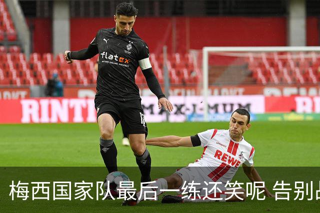 梅西国家队最后一练还笑呢 告别战踢满全场但六老友缺阵