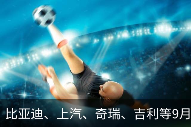 比亚迪、上汽、奇瑞、吉利等9月销量出炉