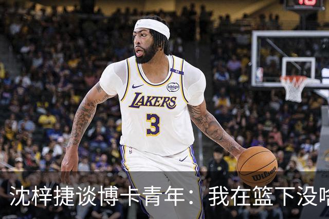 沈梓捷谈博卡青年：我在篮下没啥机会 深刻感受到队伍间的差距
