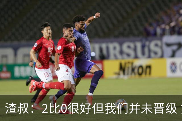 渣叔：2比0很好但我们并未晋级 第二回合仍需专注