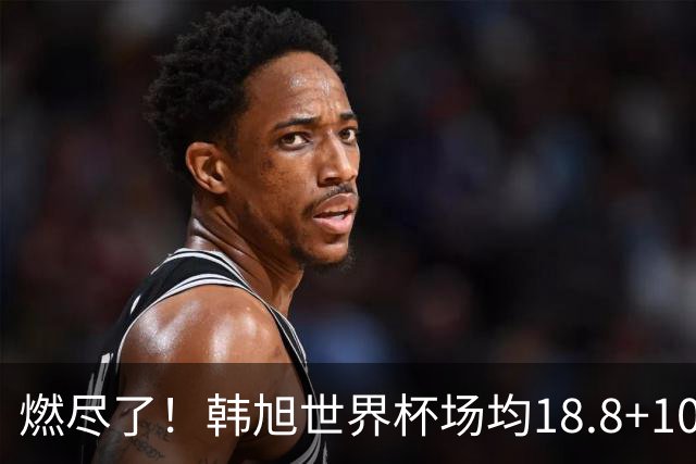 燃尽了！韩旭世界杯场均18.8+10.8&两项均列次席 三分命中率52.4%