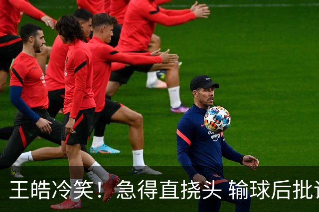 王皓冷笑！急得直挠头 输球后批评林诗栋：正手不会接 反手也不会接
