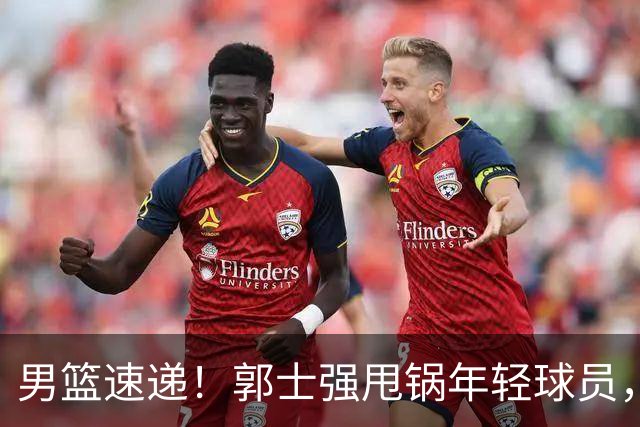男篮速递！郭士强甩锅年轻球员，崔永熙无话可说，胡明轩旧伤复发