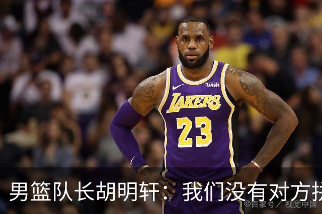 男篮队长胡明轩：我们没有对方拼得凶 对困难准备不足