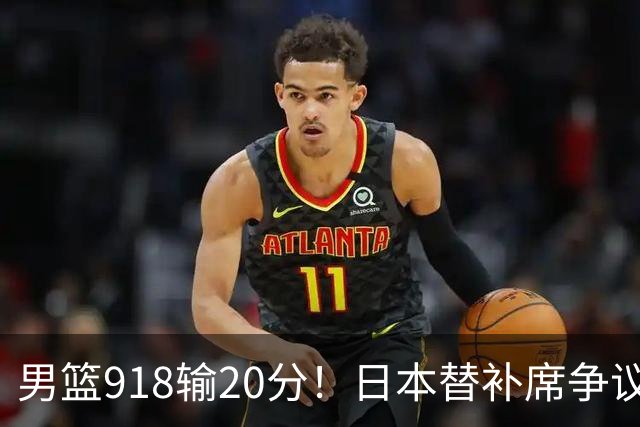 男篮918输20分！日本替补席争议动作嘲讽中国队 杨鸣无奈提前退场