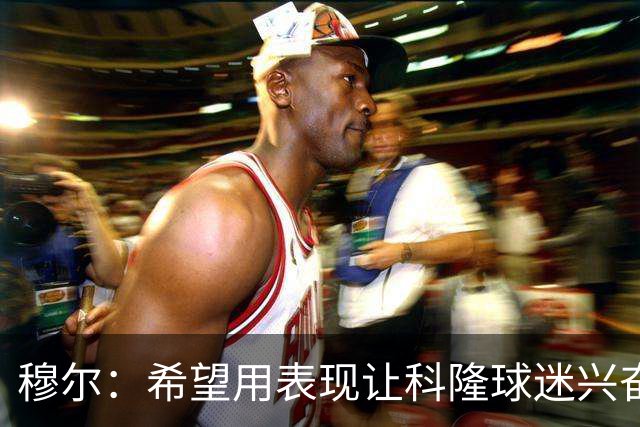 穆尔：希望用表现让科隆球迷兴奋；非常期待和凯恩交手
