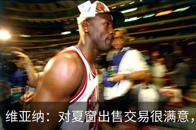 维亚纳：对夏窗出售交易很满意，球员要上场机会我们祝福他们