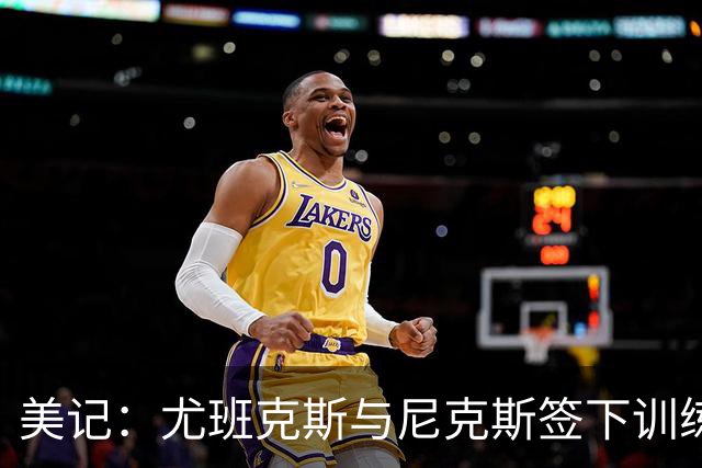美记：尤班克斯与尼克斯签下训练营合同 将竞争一个正式席位