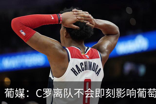 葡媒：C罗离队不会即刻影响葡萄牙赞助收入 相关协议有效期至2030