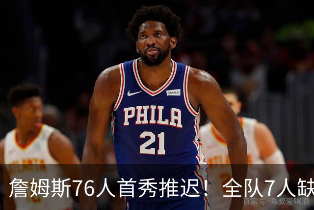 詹姆斯76人首秀推迟！全队7人缺战今日季前赛：恩比德马克西也不打