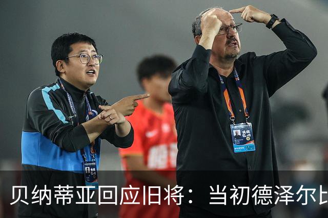 贝纳蒂亚回应旧将：当初德泽尔比施压要求续约你，但之后你松懈了