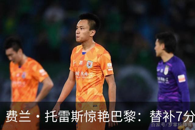 费兰·托雷斯惊艳巴黎：替补7分钟破门，6场7球成队内头号射手