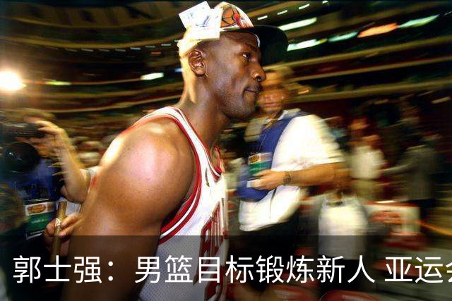 郭士强：男篮目标锻炼新人 亚运会以赛代练瞄准奥运