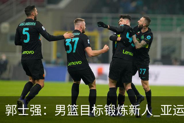 郭士强：男篮目标锻炼新人 亚运会以赛代练瞄准奥运
