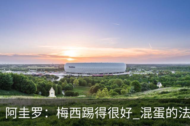 阿圭罗：梅西踢得很好 混蛋的法国媒体想杀死他
