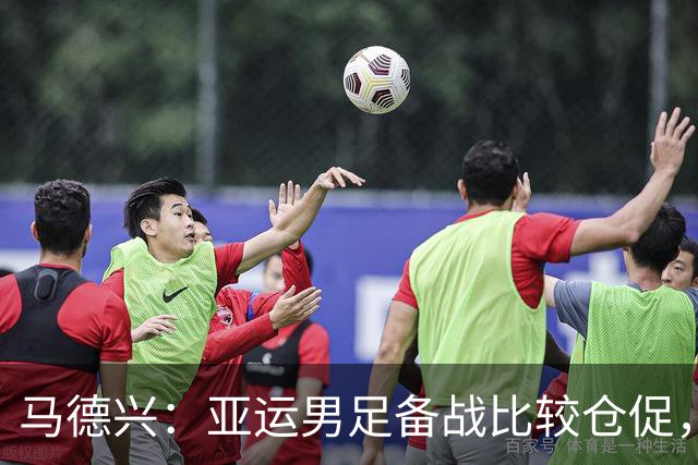 马德兴：亚运男足备战比较仓促，但安东尼奥教练组工作比较细