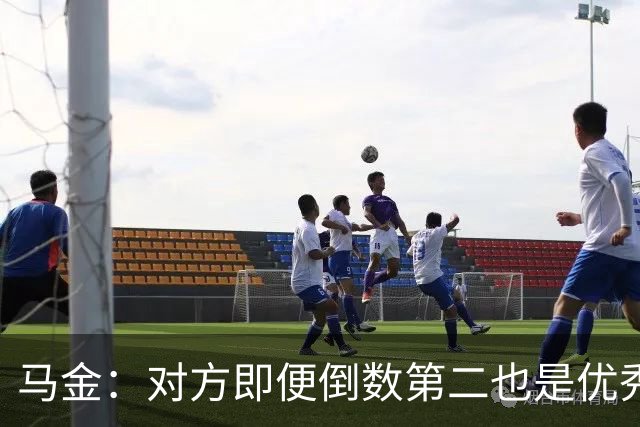 马金：对方即便倒数第二也是优秀的球队，他们给我们制造了麻烦