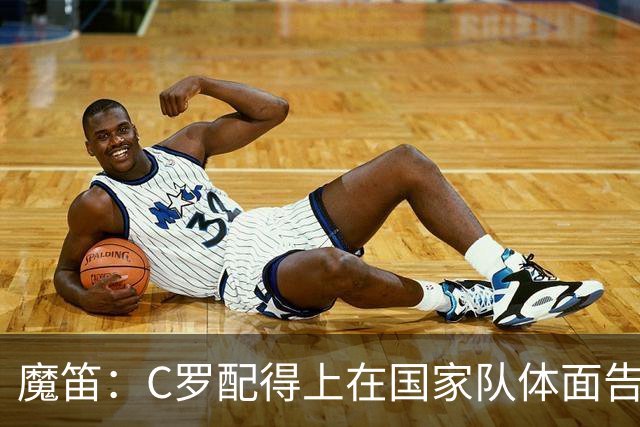 魔笛：C罗配得上在国家队体面告别；我发了信息祝穆帅好运