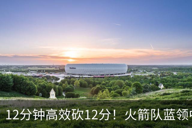 12分钟高效砍12分！火箭队蓝领中锋转型，秒变2阵得分王，力压伊森