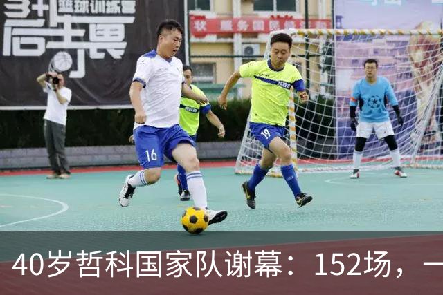 40岁哲科国家队谢幕：152场，一粒被吹掉的进球