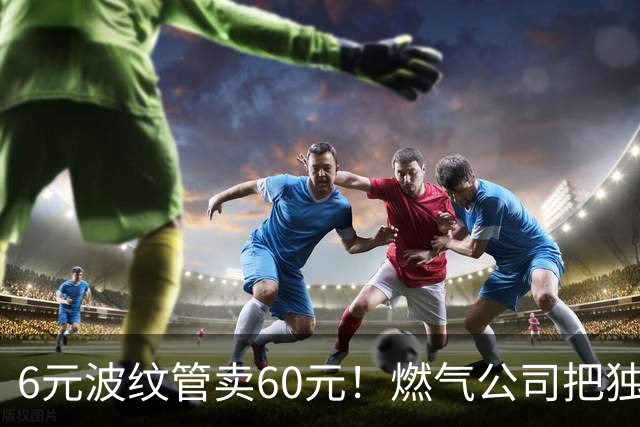 6元波纹管卖60元！燃气公司把独门生意变成了收“保护费”？