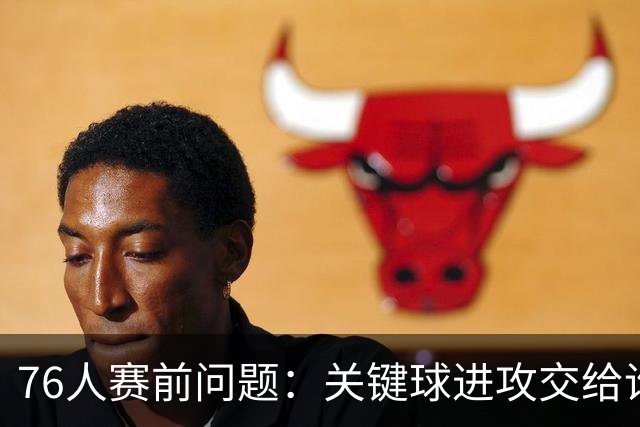 76人赛前问题：关键球进攻交给谁？