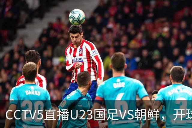 CCTV5直播U23国足VS朝鲜，开球时间确定，张玉宁+吴曦，力争首胜