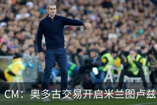 CM：奥多古交易开启米兰图卢兹合作，多名新星成潜在目标