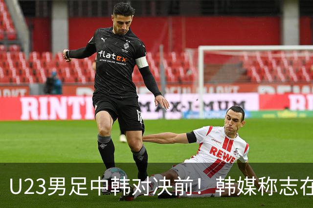 U23男足中韩对决前！韩媒称志在必得，安帅稳住军心，掌握3大优势